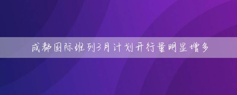 成都国际班列3月计划开行量明显增多