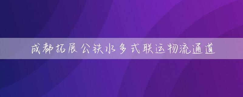 成都拓展公铁水多式联运物流通道