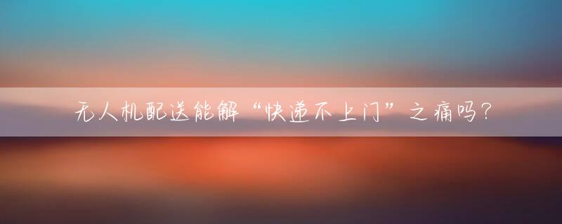 无人机配送能解“快递不上门”之痛吗？