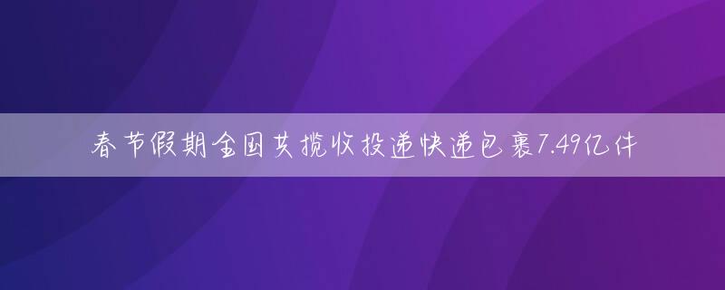 春节假期全国共揽收投递快递包裹7.49亿件