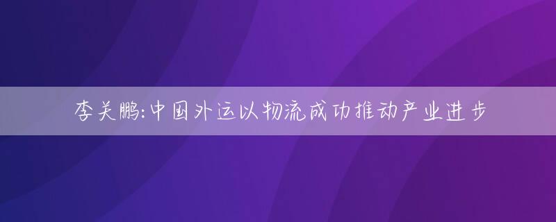 李关鹏:中国外运以物流成功推动产业进步