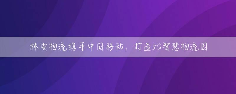 林安物流携手中国移动，打造5G智慧物流园