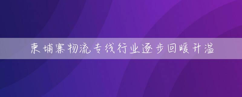 柬埔寨物流专线行业逐步回暖升温