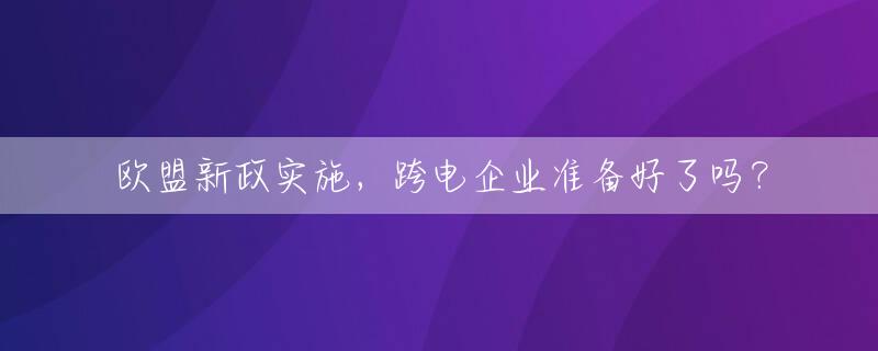 欧盟新政实施，跨电企业准备好了吗？