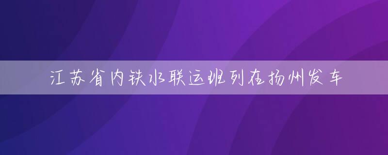 江苏省内铁水联运班列在扬州发车