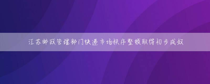 江苏邮政管理部门快递市场秩序整顿取得初步成效