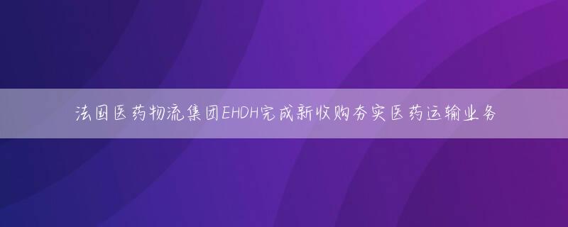 法国医药物流集团EHDH完成新收购夯实医药运输业务