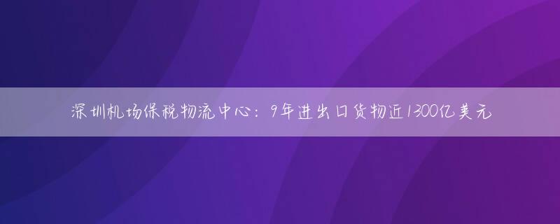 深圳机场保税物流中心：9年进出口货物近1300亿美元