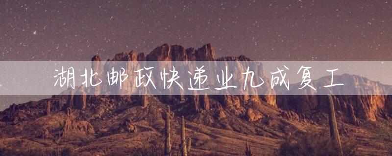 湖北邮政快递业九成复工