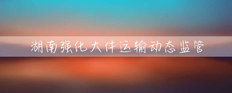 湖南强化大件运输动态监管
