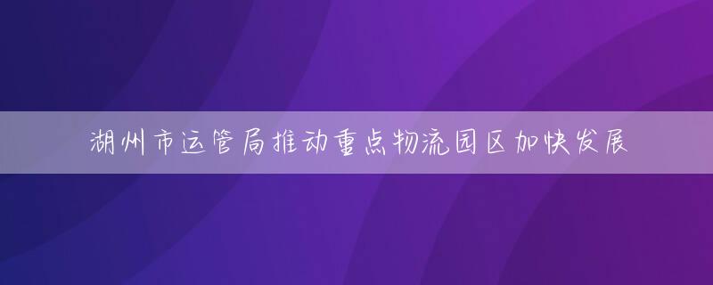 湖州市运管局推动重点物流园区加快发展