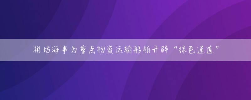 潍坊海事为重点物资运输船舶开辟“绿色通道”