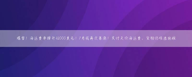 爆雷！海运费率蹿升32000美元！7月或再次暴涨！支付天价海运费，货物仍难逃拖班