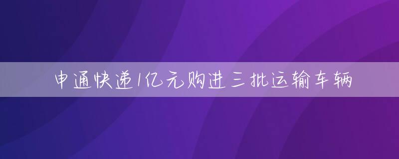 申通快递1亿元购进三批运输车辆