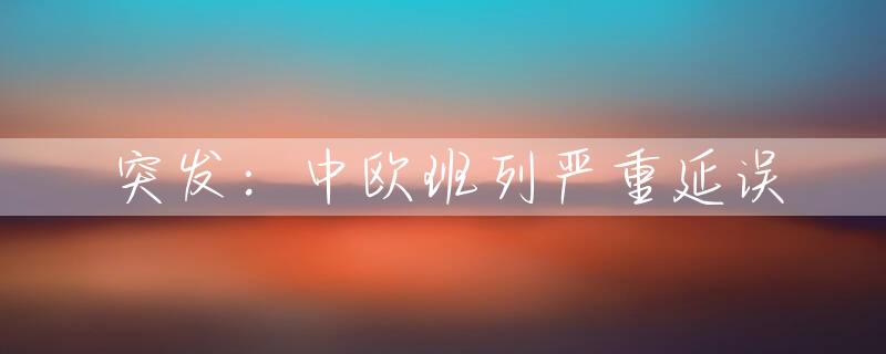 突发：中欧班列严重延误