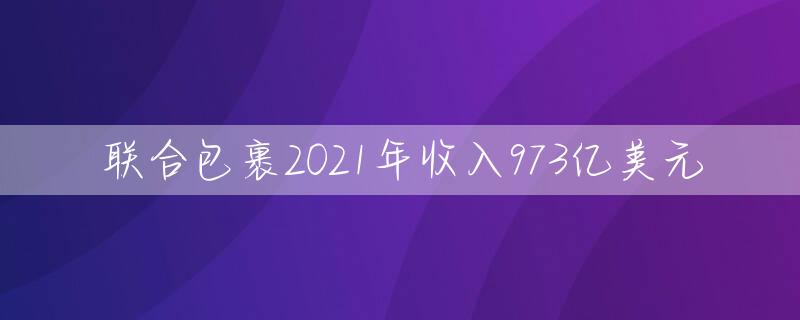 联合包裹2021年收入973亿美元