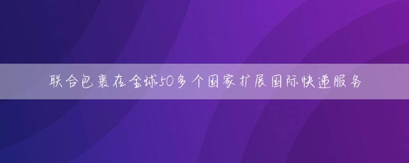 联合包裹在全球50多个国家扩展国际快递服务