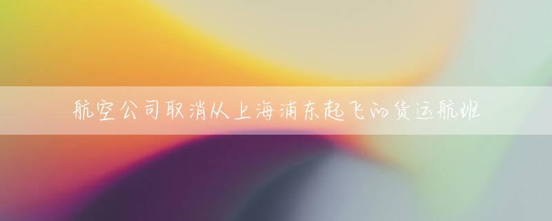 航空公司取消从上海浦东起飞的货运航班