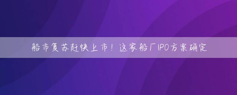 船市复苏赶快上市！这家船厂IPO方案确定