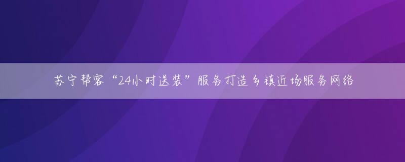 苏宁帮客“24小时送装”服务打造乡镇近场服务网络