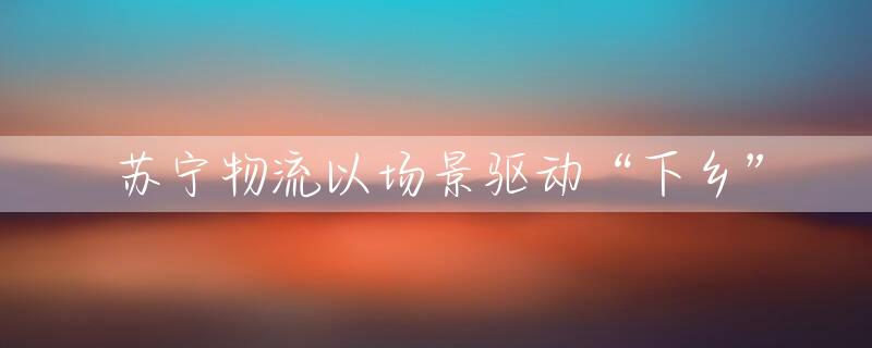 苏宁物流以场景驱动“下乡”