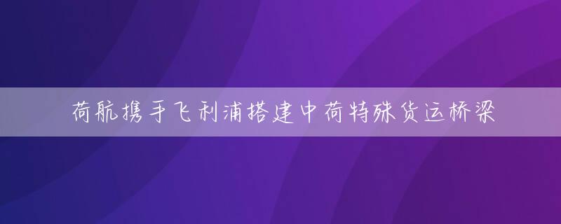 荷航携手飞利浦搭建中荷特殊货运桥梁