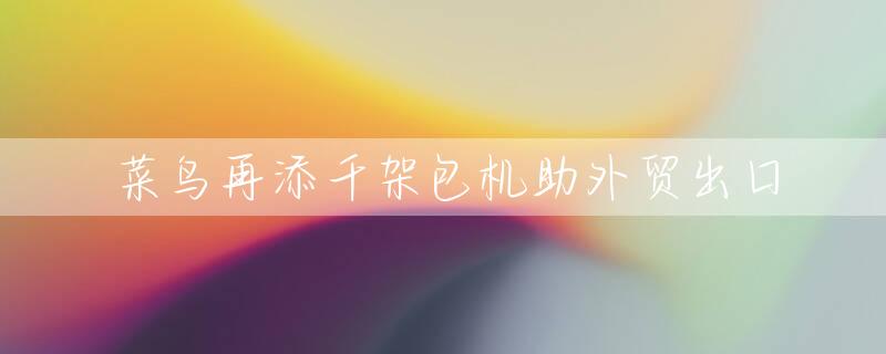 菜鸟再添千架包机助外贸出口