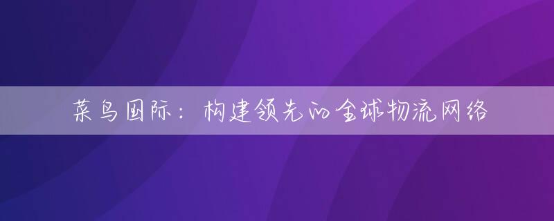 菜鸟国际：构建领先的全球物流网络