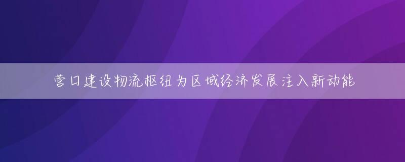 营口建设物流枢纽为区域经济发展注入新动能