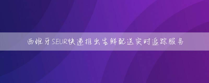 西班牙SEUR快递推出生鲜配送实时追踪服务