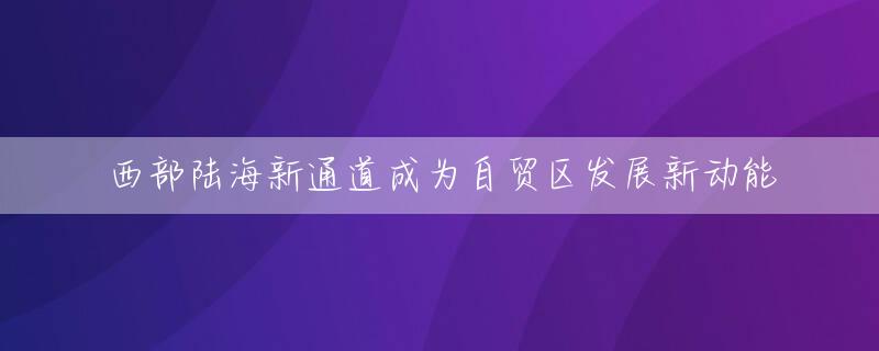 西部陆海新通道成为自贸区发展新动能