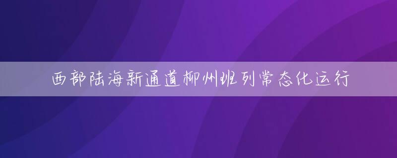 西部陆海新通道柳州班列常态化运行