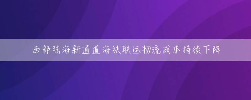 西部陆海新通道海铁联运物流成本持续下降