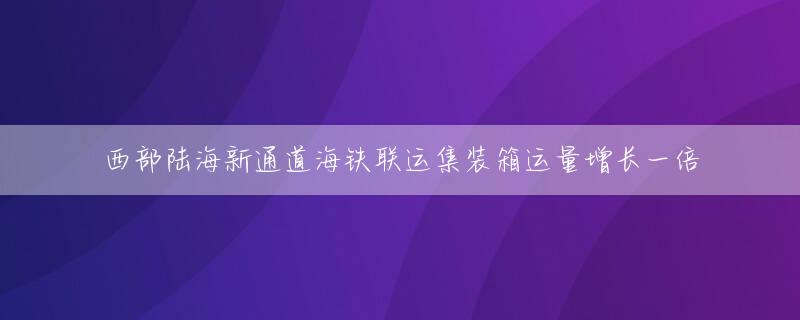 西部陆海新通道海铁联运集装箱运量增长一倍