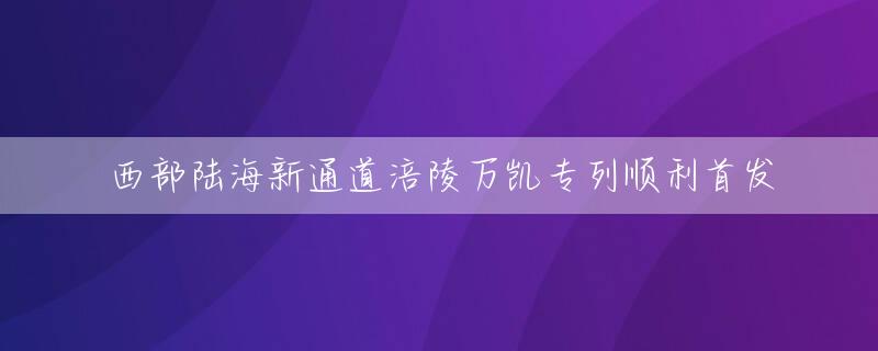 西部陆海新通道涪陵万凯专列顺利首发