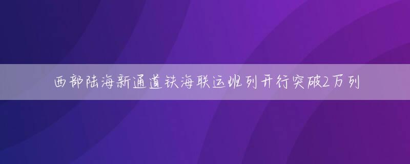 西部陆海新通道铁海联运班列开行突破2万列