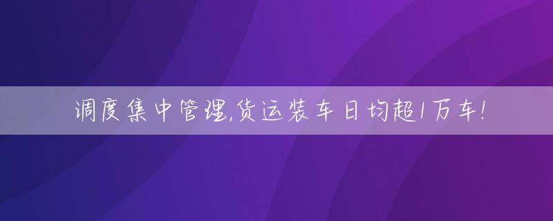 调度集中管理,货运装车日均超1万车!