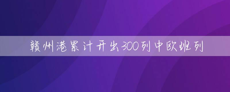 赣州港累计开出300列中欧班列
