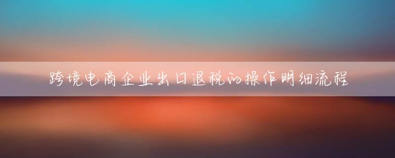 跨境电商企业出口退税的操作明细流程
