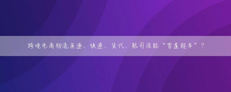 跨境电商物流角逐，快递、货代、航司谁能“弯道超车”？