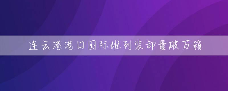 连云港港口国际班列装卸量破万箱