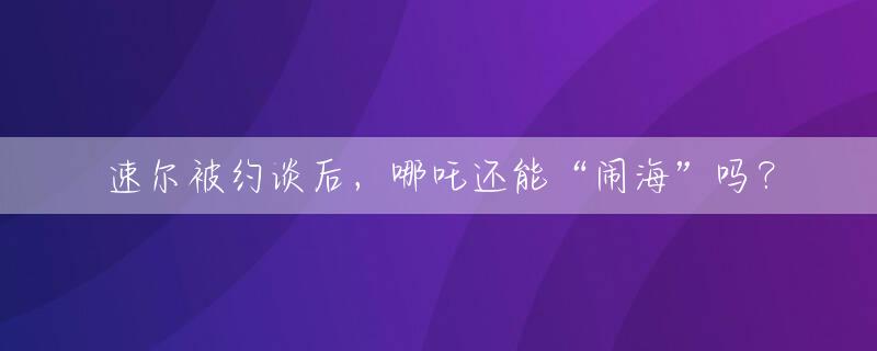 速尔被约谈后，哪吒还能“闹海”吗？
