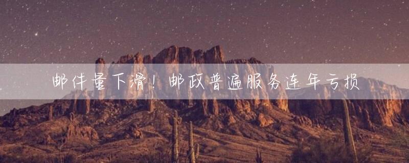 邮件量下滑！邮政普遍服务连年亏损