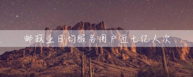 邮政业日均服务用户近七亿人次