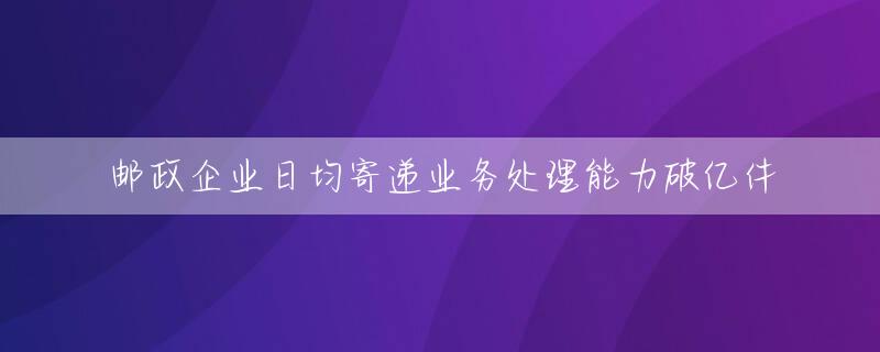 邮政企业日均寄递业务处理能力破亿件