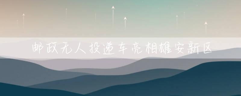 邮政无人投递车亮相雄安新区