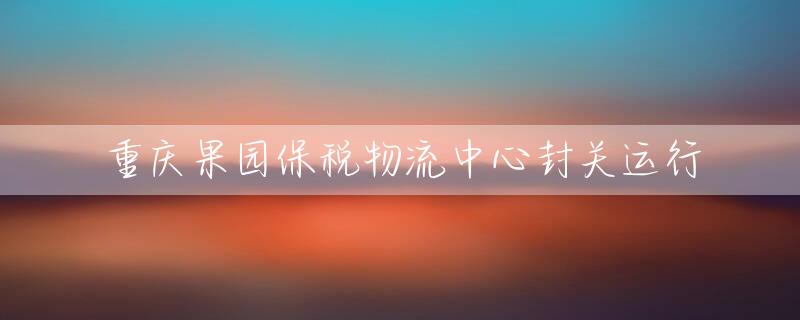重庆果园保税物流中心封关运行