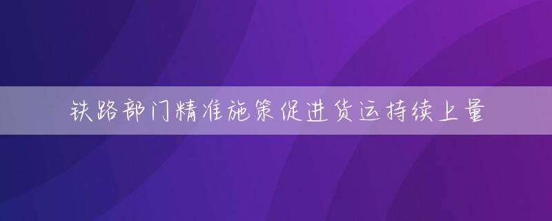 铁路部门精准施策促进货运持续上量