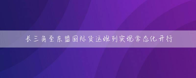 长三角至东盟国际货运班列实现常态化开行