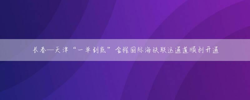 长春—天津“一单到底”全程国际海铁联运通道顺利开通
